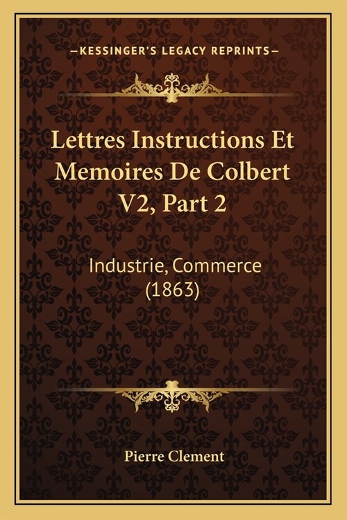 Lettres Instructions Et Memoires De Colbert V2, Part 2: Industrie, Commerce (1863) (Paperback)