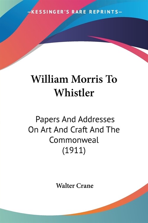 William Morris To Whistler: Papers And Addresses On Art And Craft And The Commonweal (1911) (Paperback)