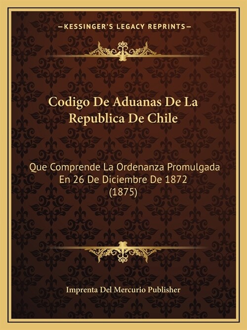 Codigo De Aduanas De La Republica De Chile: Que Comprende La Ordenanza Promulgada En 26 De Diciembre De 1872 (1875) (Paperback)