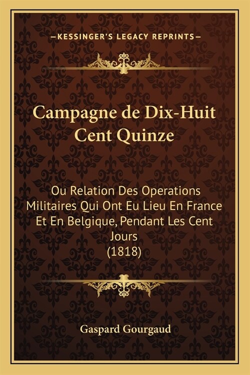 Campagne de Dix-Huit Cent Quinze: Ou Relation Des Operations Militaires Qui Ont Eu Lieu En France Et En Belgique, Pendant Les Cent Jours (1818) (Paperback)