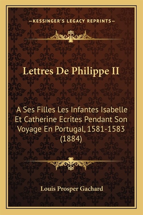 Lettres De Philippe II: A Ses Filles Les Infantes Isabelle Et Catherine Ecrites Pendant Son Voyage En Portugal, 1581-1583 (1884) (Paperback)