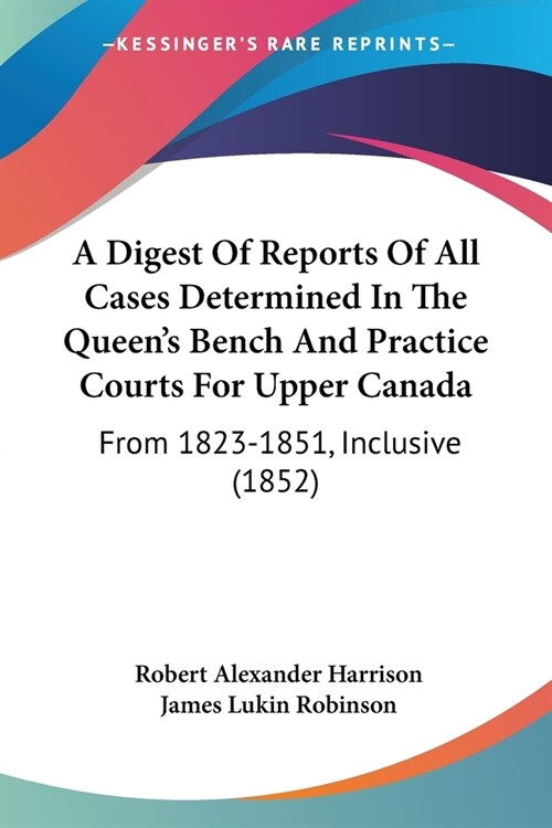 A Digest Of Reports Of All Cases Determined In The Queens Bench And Practice Courts For Upper Canada: From 1823-1851, Inclusive (1852) (Paperback)