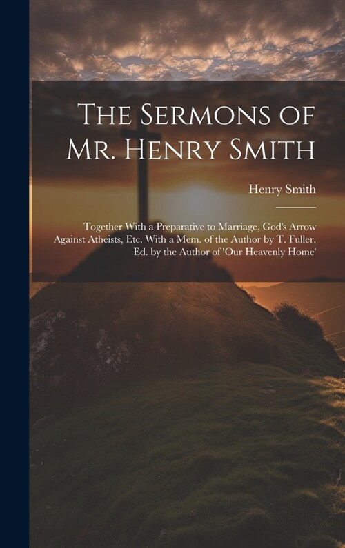 The Sermons of Mr. Henry Smith: Together With a Preparative to Marriage, Gods Arrow Against Atheists, Etc. With a Mem. of the Author by T. Fuller. Ed (Hardcover)