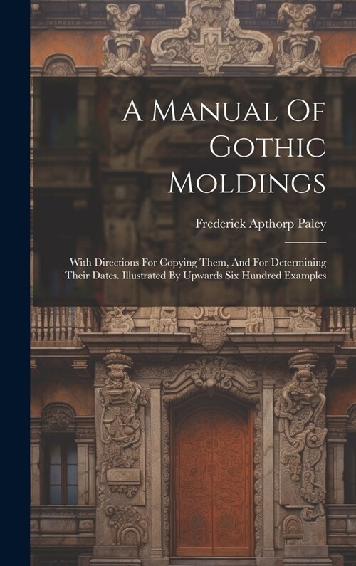 A Manual Of Gothic Moldings: With Directions For Copying Them, And For Determining Their Dates. Illustrated By Upwards Six Hundred Examples (Hardcover)