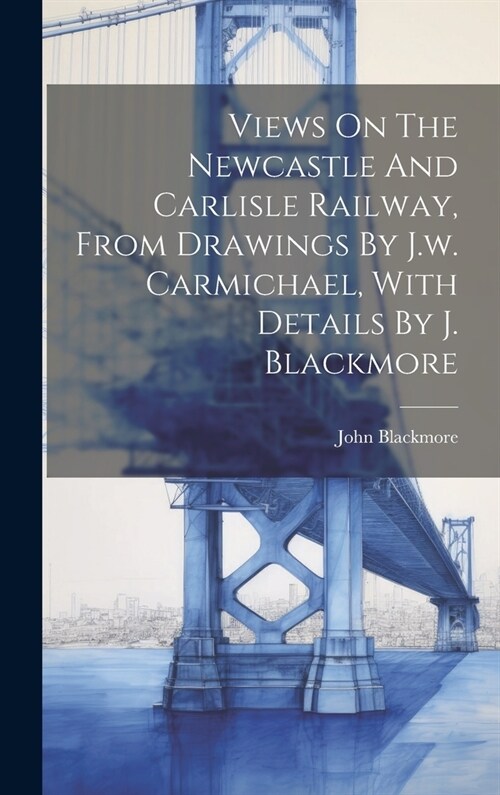 Views On The Newcastle And Carlisle Railway, From Drawings By J.w. Carmichael, With Details By J. Blackmore (Hardcover)