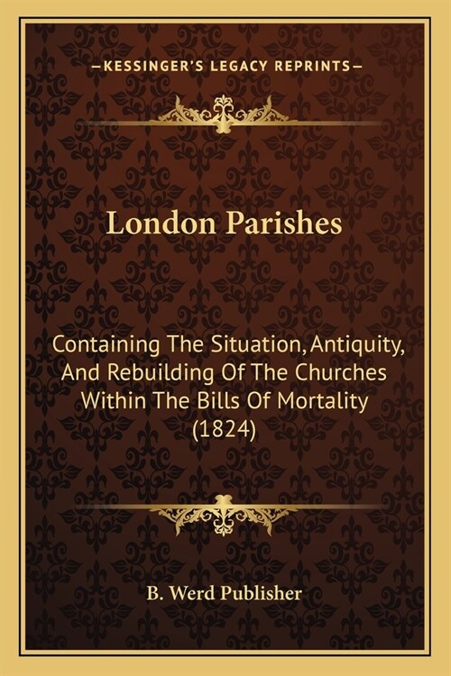 London Parishes: Containing The Situation, Antiquity, And Rebuilding Of The Churches Within The Bills Of Mortality (1824) (Paperback)
