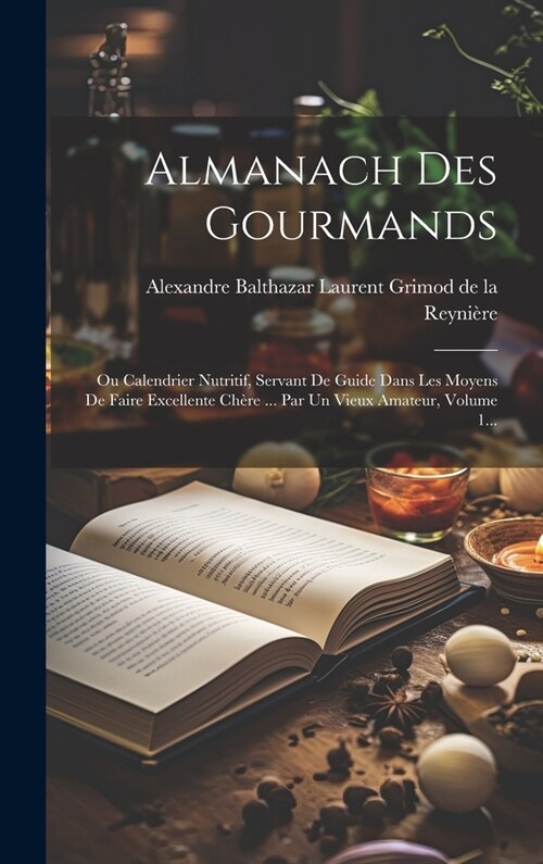 Almanach Des Gourmands: Ou Calendrier Nutritif, Servant De Guide Dans Les Moyens De Faire Excellente Ch?e ... Par Un Vieux Amateur, Volume 1. (Hardcover)