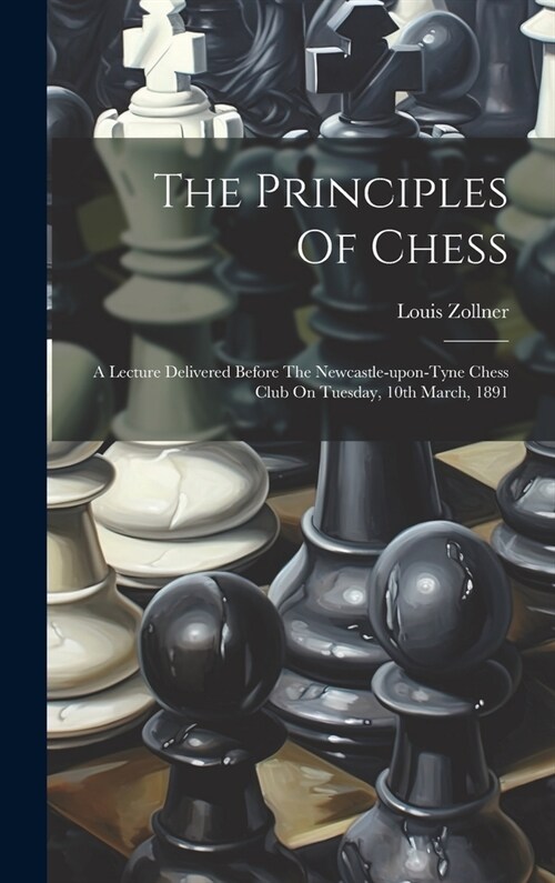 The Principles Of Chess: A Lecture Delivered Before The Newcastle-upon-tyne Chess Club On Tuesday, 10th March, 1891 (Hardcover)