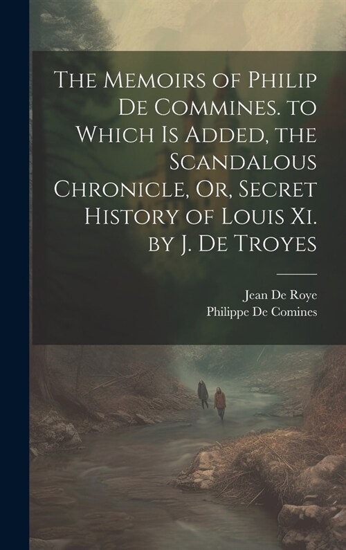 The Memoirs of Philip De Commines. to Which Is Added, the Scandalous Chronicle, Or, Secret History of Louis Xi. by J. De Troyes (Hardcover)