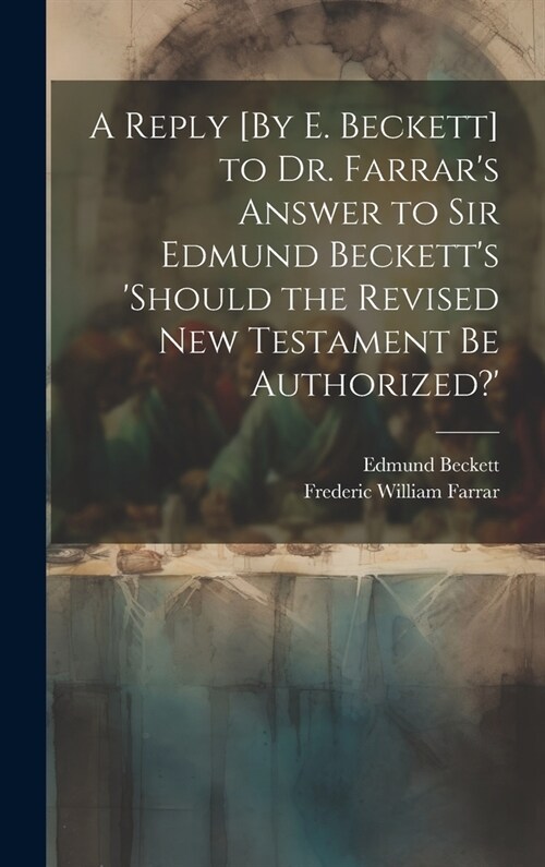 A Reply [By E. Beckett] to Dr. Farrars Answer to Sir Edmund Becketts should the Revised New Testament Be Authorized? (Hardcover)