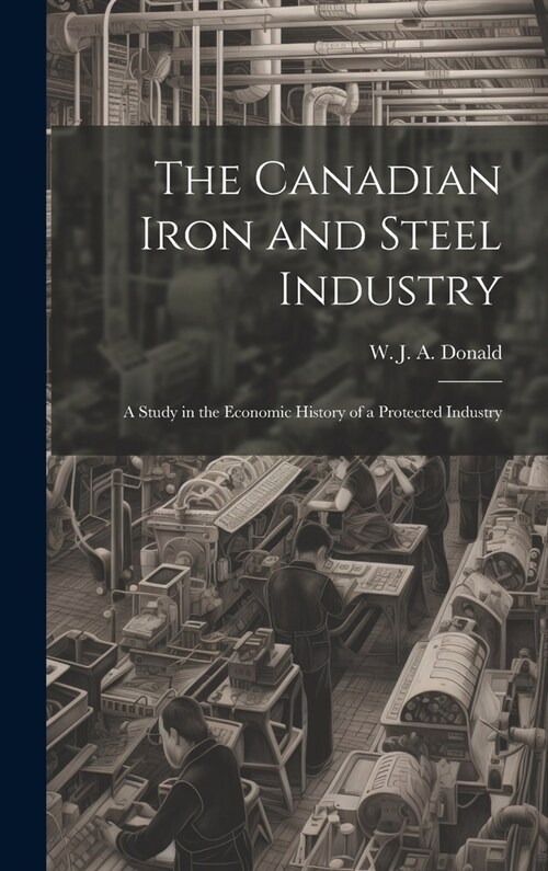 The Canadian Iron and Steel Industry; a Study in the Economic History of a Protected Industry (Hardcover)