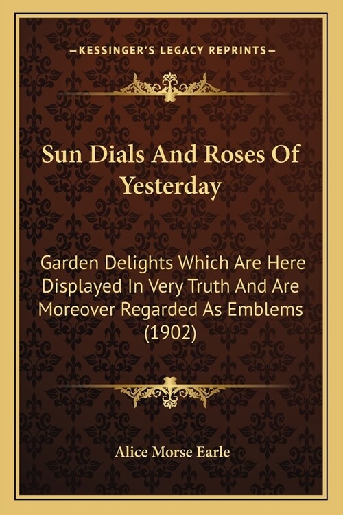 Sun Dials And Roses Of Yesterday: Garden Delights Which Are Here Displayed In Very Truth And Are Moreover Regarded As Emblems (1902) (Paperback)