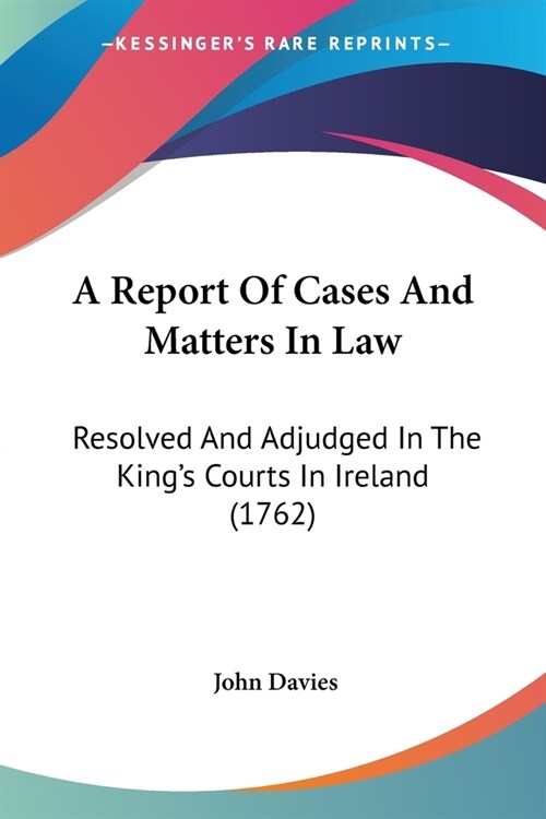 A Report Of Cases And Matters In Law: Resolved And Adjudged In The Kings Courts In Ireland (1762) (Paperback)