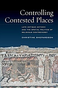 Controlling Contested Places: Late Antique Antioch and the Spatial Politics of Religious Controversy (Hardcover)