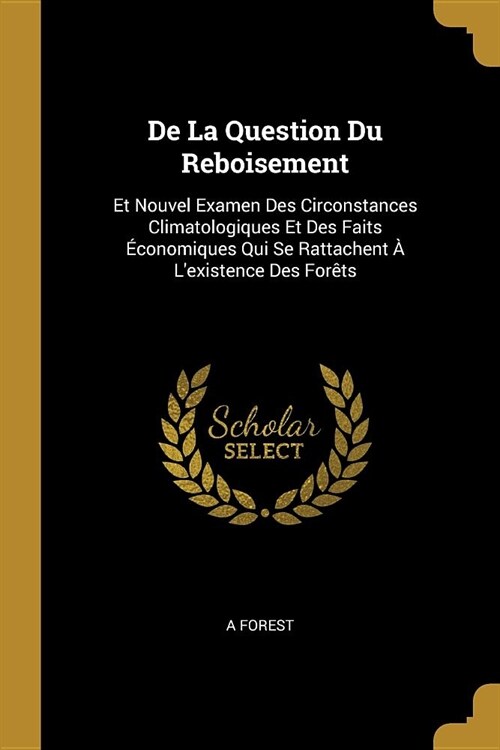 De La Question Du Reboisement: Et Nouvel Examen Des Circonstances Climatologiques Et Des Faits ?onomiques Qui Se Rattachent ?Lexistence Des For?s (Paperback)