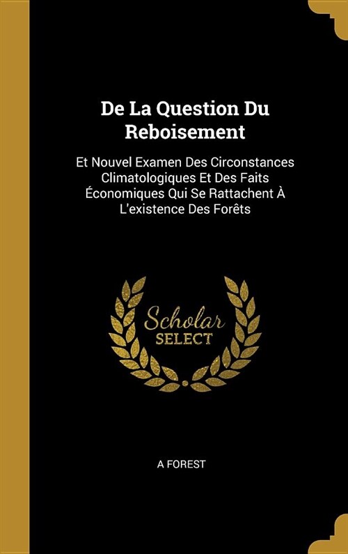 De La Question Du Reboisement: Et Nouvel Examen Des Circonstances Climatologiques Et Des Faits ?onomiques Qui Se Rattachent ?Lexistence Des For?s (Hardcover)