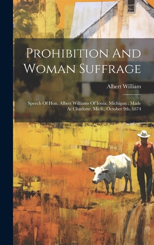 Prohibition And Woman Suffrage: Speech Of Hon. Albert Williams Of Ionia, Michigan: Made At Charlotte, Mich., October 9th, 1874 (Hardcover)
