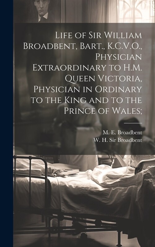 Life of Sir William Broadbent, Bart., K.C.V.O., Physician Extraordinary to H.M. Queen Victoria, Physician in Ordinary to the King and to the Prince of (Hardcover)