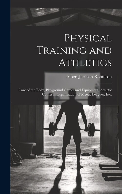 Physical Training and Athletics: Care of the Body, Playground Games and Equipment, Athletic Contests, Organization of Meets, Leagues, Etc. (Hardcover)