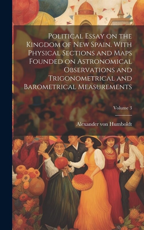 Political Essay on the Kingdom of New Spain. With Physical Sections and Maps Founded on Astronomical Observations and Trigonometrical and Barometrical (Hardcover)