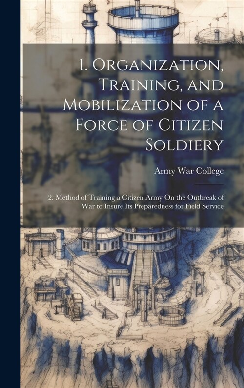 1. Organization, Training, and Mobilization of a Force of Citizen Soldiery: 2. Method of Training a Citizen Army On the Outbreak of War to Insure Its (Hardcover)