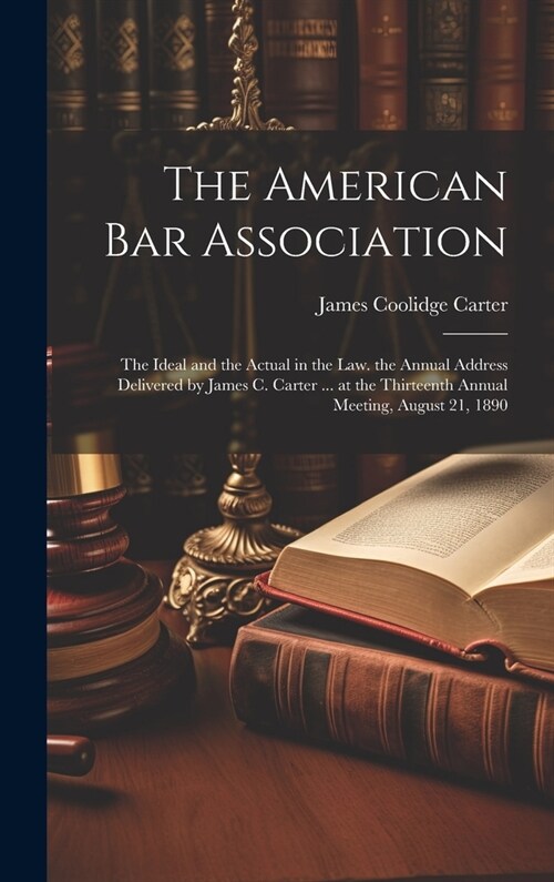 The American Bar Association: The Ideal and the Actual in the Law. the Annual Address Delivered by James C. Carter ... at the Thirteenth Annual Meet (Hardcover)