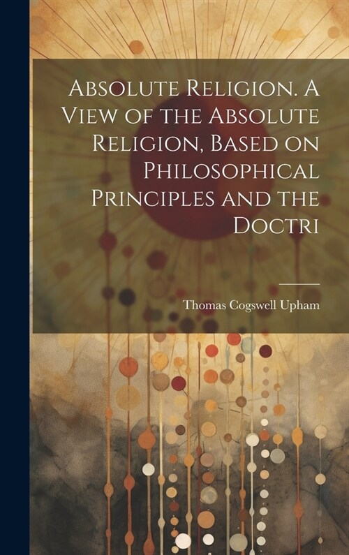 Absolute Religion. A View of the Absolute Religion, Based on Philosophical Principles and the Doctri (Hardcover)