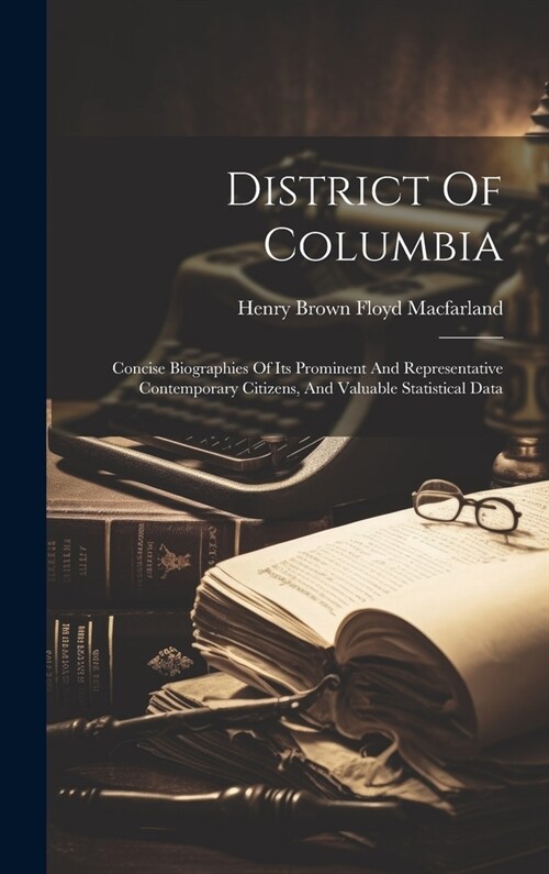 District Of Columbia: Concise Biographies Of Its Prominent And Representative Contemporary Citizens, And Valuable Statistical Data (Hardcover)
