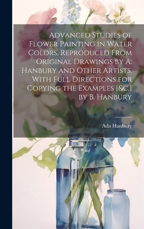 Advanced Studies of Flower Painting in Water Colors, Reproduced From Original Drawings by A. Hanbury and Other Artists. With Full Directions for Copyi (Hardcover)