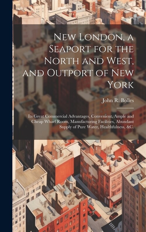 New London, a Seaport for the North and West, and Outport of New York: Its Great Commercial Advantages, Convenient, Ample and Cheap Wharf Room, Manufa (Hardcover)