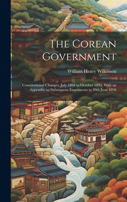 The Corean Government: Constitutional Changes, July 1894 to October 1895. With an Appendix on Subsequent Enactments to 30th June 1896 (Hardcover)