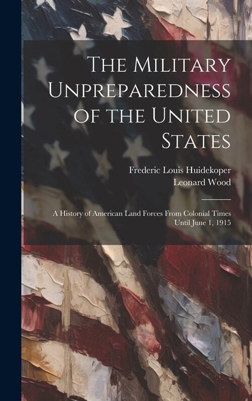 The Military Unpreparedness of the United States; a History of American Land Forces From Colonial Times Until June 1, 1915 (Hardcover)