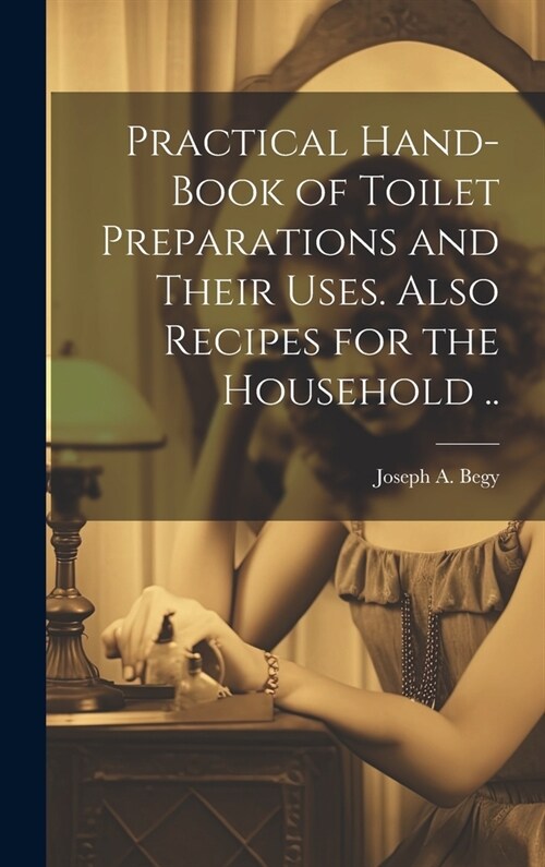 Practical Hand-book of Toilet Preparations and Their Uses. Also Recipes for the Household .. (Hardcover)