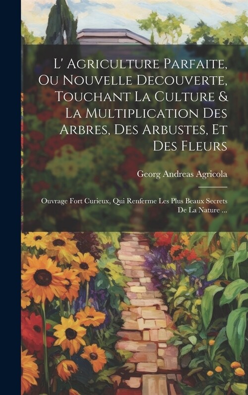 L Agriculture Parfaite, Ou Nouvelle Decouverte, Touchant La Culture & La Multiplication Des Arbres, Des Arbustes, Et Des Fleurs: Ouvrage Fort Curieux (Hardcover)