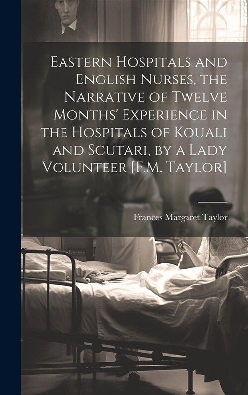 Eastern Hospitals and English Nurses, the Narrative of Twelve Months Experience in the Hospitals of Kouali and Scutari, by a Lady Volunteer [F.M. Tay (Hardcover)