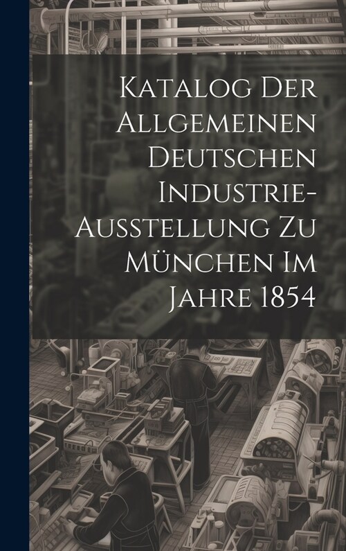 Katalog Der Allgemeinen Deutschen Industrie-Ausstellung Zu M?chen Im Jahre 1854 (Hardcover)