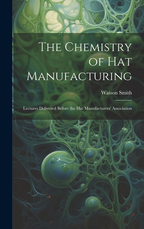 The Chemistry of Hat Manufacturing: Lectures Delivered Before the Hat Manufacturers Association (Hardcover)