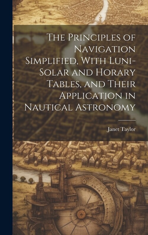The Principles of Navigation Simplified, With Luni-Solar and Horary Tables, and Their Application in Nautical Astronomy (Hardcover)