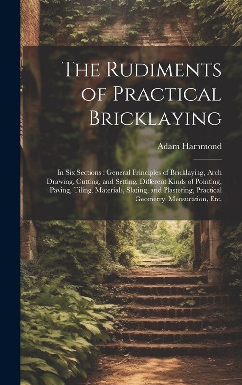 The Rudiments of Practical Bricklaying: in Six Sections: General Principles of Bricklaying, Arch Drawing, Cutting, and Setting, Different Kinds of Poi (Hardcover)