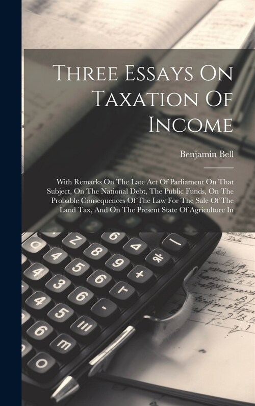 Three Essays On Taxation Of Income: With Remarks On The Late Act Of Parliament On That Subject, On The National Debt, The Public Funds, On The Probabl (Hardcover)