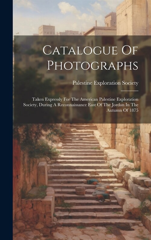 Catalogue Of Photographs: Taken Expressly For The American Palestine Exploration Society, During A Reconnaissance East Of The Jordan In The Autu (Hardcover)