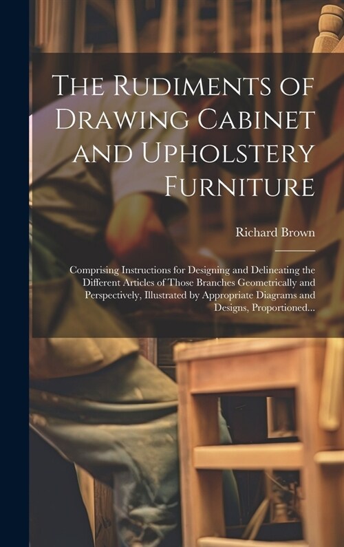 The Rudiments of Drawing Cabinet and Upholstery Furniture: Comprising Instructions for Designing and Delineating the Different Articles of Those Branc (Hardcover)