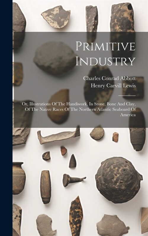 Primitive Industry: Or, Illustrations Of The Handiwork, In Stone, Bone And Clay, Of The Native Races Of The Northern Atlantic Seaboard Of (Hardcover)