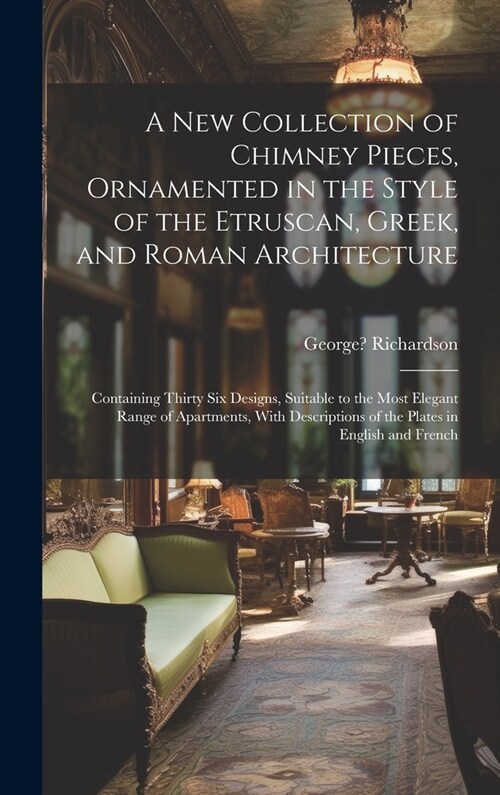 A New Collection of Chimney Pieces, Ornamented in the Style of the Etruscan, Greek, and Roman Architecture: Containing Thirty Six Designs, Suitable to (Hardcover)