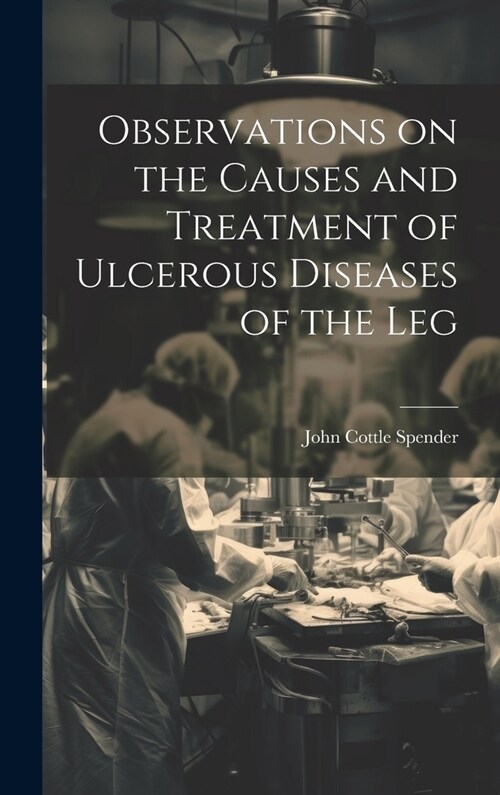 Observations on the Causes and Treatment of Ulcerous Diseases of the Leg (Hardcover)