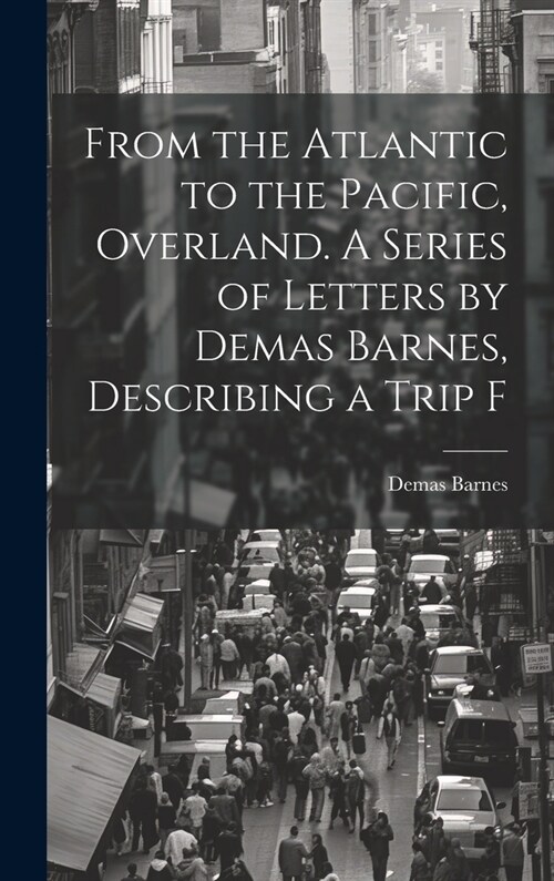 From the Atlantic to the Pacific, Overland. A Series of Letters by Demas Barnes, Describing a Trip F (Hardcover)