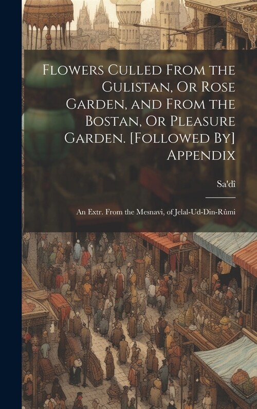 Flowers Culled From the Gulistan, Or Rose Garden, and From the Bostan, Or Pleasure Garden. [Followed By] Appendix: An Extr. From the Mesnavi, of Jelal (Hardcover)