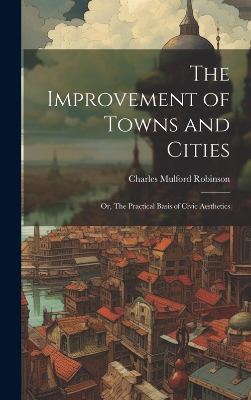 The Improvement of Towns and Cities; or, The Practical Basis of Civic Aesthetics (Hardcover)