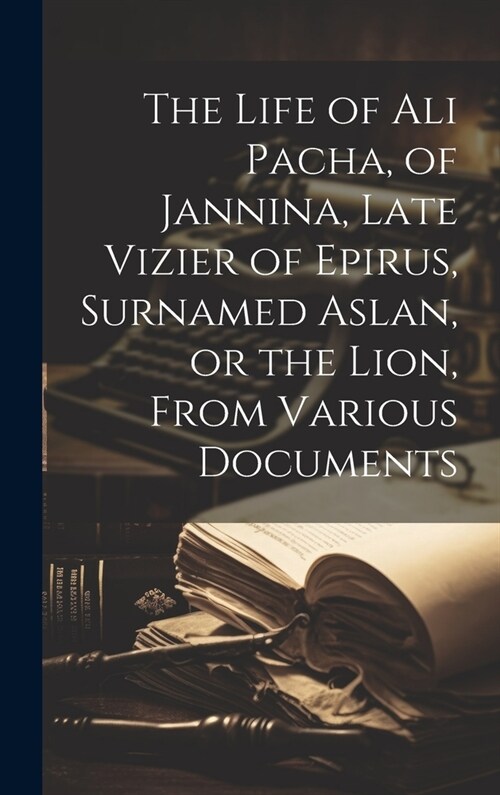 The Life of Ali Pacha, of Jannina, Late Vizier of Epirus, Surnamed Aslan, or the Lion, From Various Documents (Hardcover)