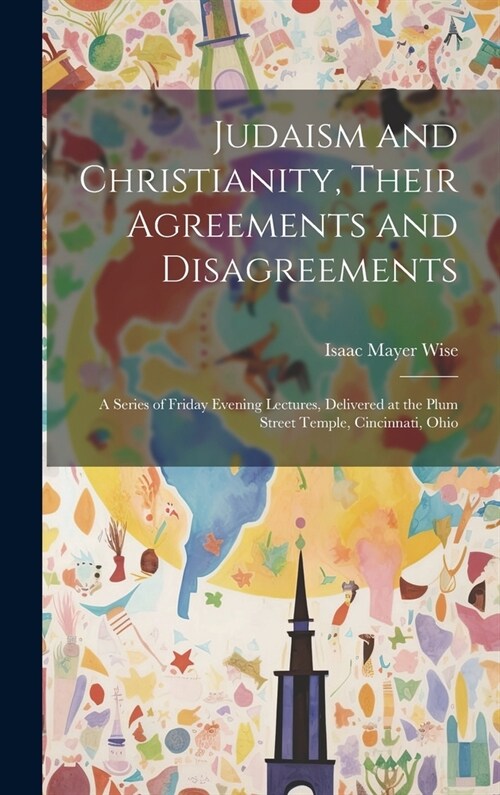 Judaism and Christianity, Their Agreements and Disagreements: A Series of Friday Evening Lectures, Delivered at the Plum Street Temple, Cincinnati, Oh (Hardcover)